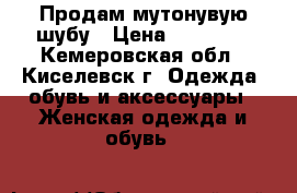 Продам мутонувую шубу › Цена ­ 18 000 - Кемеровская обл., Киселевск г. Одежда, обувь и аксессуары » Женская одежда и обувь   